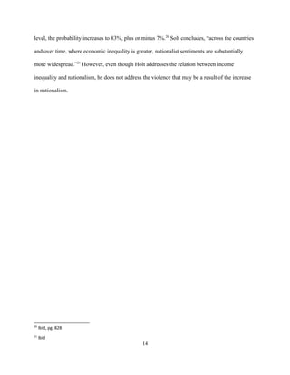 level, the probability increases to 83%, plus or minus 7%.20
Solt concludes, “across the countries
and over time, where economic inequality is greater, nationalist sentiments are substantially
more widespread.”21
However, even though Holt addresses the relation between income
inequality and nationalism, he does not address the violence that may be a result of the increase
in nationalism.
20
Ibid, pg. 828
21
Ibid
14
 