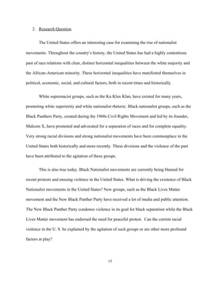 2. Research Question
The United States offers an interesting case for examining the rise of nationalist
movements. Throughout the country’s history, the United States has had a highly contentious
past of race relations with clear, distinct horizontal inequalities between the white majority and
the African-American minority. These horizontal inequalities have manifested themselves in
political, economic, social, and cultural factors, both in recent times and historically.
White supremacist groups, such as the Ku Klux Klan, have existed for many years,
promoting white superiority and white nationalist rhetoric. Black nationalist groups, such as the
Black Panthers Party, created during the 1960s Civil Rights Movement and led by its founder,
Malcom X, have promoted and advocated for a separation of races and for complete equality.
Very strong racial divisions and strong nationalist movements have been commonplace in the
United States both historically and more recently. These divisions and the violence of the past
have been attributed to the agitation of these groups.
This is also true today. Black Nationalist movements are currently being blamed for
recent protests and ensuing violence in the United States. What is driving the existence of Black
Nationalist movements in the United States? New groups, such as the Black Lives Matter
movement and the New Black Panther Party have received a lot of media and public attention.
The New Black Panther Party condones violence in its goal for black separatism while the Black
Lives Matter movement has endorsed the need for peaceful protest. Can the current racial
violence in the U. S. be explained by the agitation of such groups or are other more profound
factors at play?
15
 