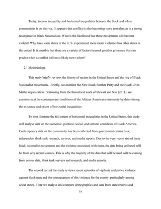 Today, income inequality and horizontal inequalities between the black and white
communities is on the rise. It appears that conflict is also becoming more prevalent as is a strong
resurgence in Black Nationalism. What is the likelihood that these movements will become
violent? Why have some states in the U. S. experienced more racial violence than other states in
the union? Is it possible that there are a variety of factors beyond greed or grievance that can
predict when a conflict will most likely turn violent?
2.1 Methodology
This study briefly reviews the history of racism in the United States and the rise of Black
Nationalist movements. Briefly, we examine the New Black Panther Party and the Black Lives
Matter organization. Borrowing from the theoretical work of Stewart and Solt (2011), we
examine next the contemporary conditions of the African American community by determining
the existence and extent of horizontal inequalities.
To best illustrate the full extent of horizontal inequalities in the United States, this study
will analyse data on the economic, political, social, and cultural conditions of Black America.
Contemporary data on the community has been collected from government census data,
independent think tank research, surveys, and media reports. Due to the very recent rise of these
black nationalist movements and the violence associated with them, the data being collected will
be from very recent sources. This is why the majority of the data that will be used will be coming
from census data, think tank surveys and research, and media reports.
The second part of the study reviews recent episodes of vigilante and police violence
against black men and the consequences of this violence for the county, particularly among
select states. Here we analyse and compare demographics and data from state records and
16
 