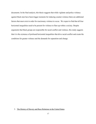 documents. In the final analysis, this thesis suggests that while vigilante and police violence
against black men have been trigger moments for inducing counter-violence there are additional
factors that must exist in order for reactionary violence to occur. We expect to find that all four
horizontal inequalities need to be present for violence to flare up within a society. Despite
arguments that black groups are responsible for racial conflict and violence, this study suggests
that it is the existence of profound horizontal inequalities that drive racial conflict and create the
conditions for greater violence and the demands for separatism and change.
3. The History of Slavery and Race Relations in the United States
17
 