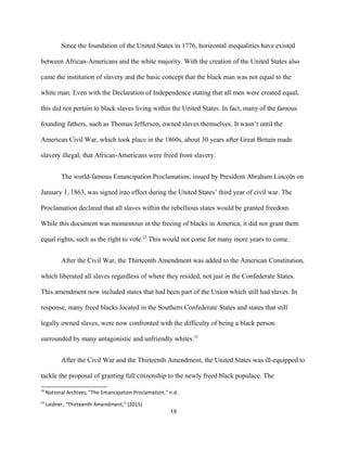 Since the foundation of the United States in 1776, horizontal inequalities have existed
between African-Americans and the white majority. With the creation of the United States also
came the institution of slavery and the basic concept that the black man was not equal to the
white man. Even with the Declaration of Independence stating that all men were created equal,
this did not pertain to black slaves living within the United States. In fact, many of the famous
founding fathers, such as Thomas Jefferson, owned slaves themselves. It wasn’t until the
American Civil War, which took place in the 1860s, about 30 years after Great Britain made
slavery illegal, that African-Americans were freed from slavery.
The world-famous Emancipation Proclamation, issued by President Abraham Lincoln on
January 1, 1863, was signed into effect during the United States’ third year of civil war. The
Proclamation declared that all slaves within the rebellious states would be granted freedom.
While this document was momentous in the freeing of blacks in America, it did not grant them
equal rights, such as the right to vote.22
This would not come for many more years to come.
After the Civil War, the Thirteenth Amendment was added to the American Constitution,
which liberated all slaves regardless of where they resided, not just in the Confederate States.
This amendment now included states that had been part of the Union which still had slaves. In
response, many freed blacks located in the Southern Confederate States and states that still
legally owned slaves, were now confronted with the difficulty of being a black person
surrounded by many antagonistic and unfriendly whites.23
After the Civil War and the Thirteenth Amendment, the United States was ill-equipped to
tackle the proposal of granting full citizenship to the newly freed black populace. The
22
National Archives, "The Emancipation Proclamation," n.d.
23
Leidner, “Thirteenth Amendment,” (2015)
18
 