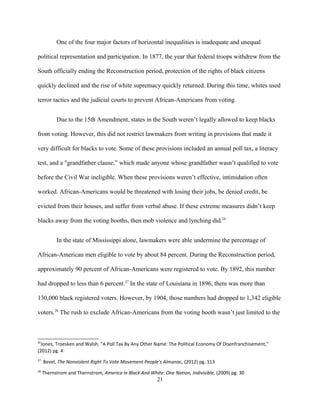 One of the four major factors of horizontal inequalities is inadequate and unequal
political representation and participation. In 1877, the year that federal troops withdrew from the
South officially ending the Reconstruction period, protection of the rights of black citizens
quickly declined and the rise of white supremacy quickly returned. During this time, whites used
terror tactics and the judicial courts to prevent African-Americans from voting.
Due to the 15th Amendment, states in the South weren’t legally allowed to keep blacks
from voting. However, this did not restrict lawmakers from writing in provisions that made it
very difficult for blacks to vote. Some of these provisions included an annual poll tax, a literacy
test, and a "grandfather clause,” which made anyone whose grandfather wasn’t qualified to vote
before the Civil War ineligible. When these provisions weren’t effective, intimidation often
worked. African-Americans would be threatened with losing their jobs, be denied credit, be
evicted from their houses, and suffer from verbal abuse. If these extreme measures didn’t keep
blacks away from the voting booths, then mob violence and lynching did.26
In the state of Mississippi alone, lawmakers were able undermine the percentage of
African-American men eligible to vote by about 84 percent. During the Reconstruction period,
approximately 90 percent of African-Americans were registered to vote. By 1892, this number
had dropped to less than 6 percent.27
In the state of Louisiana in 1896, there was more than
130,000 black registered voters. However, by 1904, those numbers had dropped to 1,342 eligible
voters.28
The rush to exclude African-Americans from the voting booth wasn’t just limited to the
26
Jones, Troesken and Walsh, "A Poll Tax By Any Other Name: The Political Economy Of Disenfranchisement,"
(2012) pg. 4
27
Bevel, The Nonviolent Right To Vote Movement People's Almanac, (2012) pg. 113
28
Thernstrom and Thernstrom, America In Black And White: One Nation, Indivisible, (2009) pg. 30
21
 