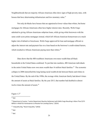 Neighbourhoods that are majority African-American often show signs of high poverty rates, with
houses that have deteriorating infrastructure and low monetary value.47
Not only do blacks have houses that are appraised at lower values than whites, but home
mortgages for African-Americans often have higher interest rates. Recently, Wells Fargo
admitted to giving African-Americans subprime loans, while giving white borrowers with the
same credit score prime mortgages instead, which left African-American homeowners at a much
higher risk of default or foreclosure. Wells Fargo approved for loan and mortgage officials to
adjust the interest rate and payment fees on a loan based on the borrower’s credit-related factors,
which resulted in African-Americans paying more than whites.48
Data shows that the 400 wealthiest Americans own more wealth than all black
households in the United States combined. To put that into numbers, 400 American individuals
in the entire United States now own more wealth than 16 million black families.49
The economic
collapse in 2008 intensified this long-lasting racial wealth divide between blacks and whites in
the United States. By the end of the 1990s, the average white American family had about 6 times
the amount of assets as black families. By the year 2013, that number had doubled to almost
twelve times the amount of assets.50
Figure 1.351
47
Ibid
48
Department of Justice, "Justice Department Reaches Settlement with Wells Fargo Resulting in More Than $175
Million in Relief for Homeowners to Resolve Fair Lending Claims," (2014)
49
Inequality.Org, "Racial Inequality," (2016)
50
Ibid
51
Ibid
26
 