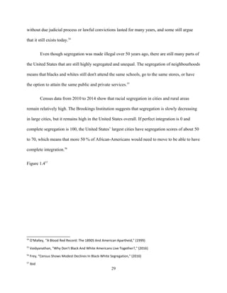 without due judicial process or lawful convictions lasted for many years, and some still argue
that it still exists today.54
Even though segregation was made illegal over 50 years ago, there are still many parts of
the United States that are still highly segregated and unequal. The segregation of neighbourhoods
means that blacks and whites still don't attend the same schools, go to the same stores, or have
the option to attain the same public and private services.55
Census data from 2010 to 2014 show that racial segregation in cities and rural areas
remain relatively high. The Brookings Institution suggests that segregation is slowly decreasing
in large cities, but it remains high in the United States overall. If perfect integration is 0 and
complete segregation is 100, the United States’ largest cities have segregation scores of about 50
to 70, which means that more 50 % of African-Americans would need to move to be able to have
complete integration.56
Figure 1.457
54
O'Malley, "A Blood Red Record: The 1890S And American Apartheid," (1999)
55
Vaidyanathan, "Why Don't Black And White Americans Live Together?," (2016)
56
Frey, “Census Shows Modest Declines In Black-White Segregation," (2016)
57
Ibid
29
 