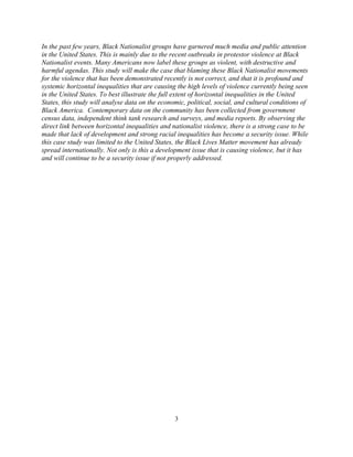 In the past few years, Black Nationalist groups have garnered much media and public attention
in the United States. This is mainly due to the recent outbreaks in protestor violence at Black
Nationalist events. Many Americans now label these groups as violent, with destructive and
harmful agendas. This study will make the case that blaming these Black Nationalist movements
for the violence that has been demonstrated recently is not correct, and that it is profound and
systemic horizontal inequalities that are causing the high levels of violence currently being seen
in the United States. To best illustrate the full extent of horizontal inequalities in the United
States, this study will analyse data on the economic, political, social, and cultural conditions of
Black America. Contemporary data on the community has been collected from government
census data, independent think tank research and surveys, and media reports. By observing the
direct link between horizontal inequalities and nationalist violence, there is a strong case to be
made that lack of development and strong racial inequalities has become a security issue. While
this case study was limited to the United States, the Black Lives Matter movement has already
spread internationally. Not only is this a development issue that is causing violence, but it has
and will continue to be a security issue if not properly addressed.
3
 