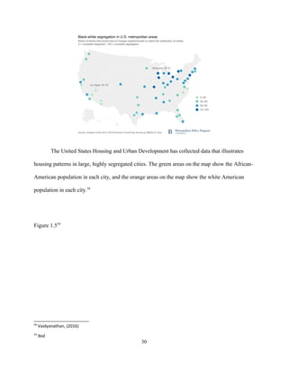 The United States Housing and Urban Development has collected data that illustrates
housing patterns in large, highly segregated cities. The green areas on the map show the African-
American population in each city, and the orange areas on the map show the white American
population in each city.58
Figure 1.559
58
Vaidyanathan, (2016)
59
Ibid
30
 