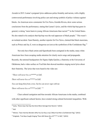 Awards in 2015. Lamar’s poignant lyrics addresses police brutality and racism, with a highly
controversial performance involving police cars and strong symbols of police violence against
blacks. An American news commenter for Fox News, Geraldo Rivera, drew some serious
conclusions from the performance, stating that Lamar’s lyrics, and the whole hip-hop genre in
general, is doing “more harm to young African-Americans than racism”70
in the United States.
He also stated in his analysis that hip-hop was the real oppressor of black people.71
This wasn’t
an isolated accident. Sean Hannity, another reporter for Fox News, claimed that black musicians,
such as Prince and Jay Z, were as dangerous an icon as the symbolism of the Confederate flag.72
Not only have black artists and figureheads been castigated in the media, many white
Americans have been escaping media attention for clearly racist songs and propaganda.
Recently, the national headquarters for Sigma Alpha Epsilon, a fraternity at the University of
Oklahoma, had a video surface on YouTube that showed members singing racist lyrics about
their fraternity. The lyrics that were heard in the video are:
“There will never be a n***** in SAE.
There will never be a n***** in SAE.
You can hang him from a tree, but he can never sign with me
There will never be a n***** in SAE.”73
Clear cultural castigation and bias towards African-Americans in the media, combined
with other significant cultural factors, have created strong cultural horizontal inequalities. With
70
Sacks, “Rivera Says Hip Hop Has Done More Damage than Racism,” (2015)
71
Ibid
72
Weiner, “Sean Hannity Wonders Why You Can Buy a Jay Z Album but Not a Confederate Flag,” (2015)
73
Kingkade, “Frat Boys Caught Singing 'There Will Never Be a N***** In SAE',” (2015)
36
 