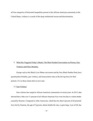 all four categories of horizontal inequalities present in the African-American community in the
United States, violence is a result of this deep institutional racism and discrimination.
5. What Has Triggered Today’s Blacks: The Must-Needed Conversation on Prisons, Gun
Violence and Police Brutality
Groups such as the Black Lives Matter movement and the New Black Panther Party have
quoted police brutality, gun violence, and incarceration rates as the driving force for their
protests. It is to these claims that we now turn.
5.1 Gun Violence
Gun violence has surged in African-American communities in recent years. In 2013, data
showed that a little over 11 percent of all African-American lives were lost due to violent deaths
caused by firearms. Compared to white Americans, which has less than 6 percent of all potential
lives lost by firearms, the gap of 5 percent, almost double the rate, is quite large. Loss of life due
37
 