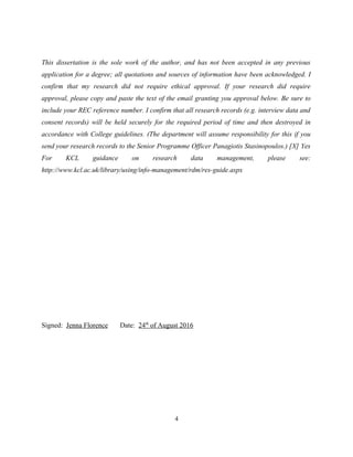 This dissertation is the sole work of the author, and has not been accepted in any previous
application for a degree; all quotations and sources of information have been acknowledged. I
confirm that my research did not require ethical approval. If your research did require
approval, please copy and paste the text of the email granting you approval below. Be sure to
include your REC reference number. I confirm that all research records (e.g. interview data and
consent records) will be held securely for the required period of time and then destroyed in
accordance with College guidelines. (The department will assume responsibility for this if you
send your research records to the Senior Programme Officer Panagiotis Stasinopoulos.) [X] Yes
For KCL guidance on research data management, please see:
http://www.kcl.ac.uk/library/using/info-management/rdm/res-guide.aspx
Signed: Jenna Florence Date: 24th
of August 2016
4
 