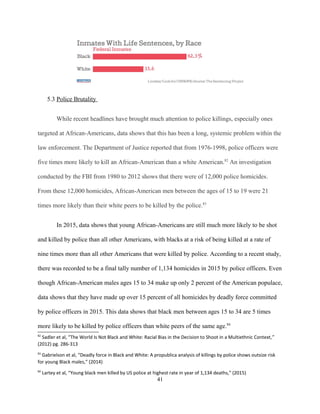 5.3 Police Brutality
While recent headlines have brought much attention to police killings, especially ones
targeted at African-Americans, data shows that this has been a long, systemic problem within the
law enforcement. The Department of Justice reported that from 1976-1998, police officers were
five times more likely to kill an African-American than a white American.82
An investigation
conducted by the FBI from 1980 to 2012 shows that there were of 12,000 police homicides.
From these 12,000 homicides, African-American men between the ages of 15 to 19 were 21
times more likely than their white peers to be killed by the police.83
In 2015, data shows that young African-Americans are still much more likely to be shot
and killed by police than all other Americans, with blacks at a risk of being killed at a rate of
nine times more than all other Americans that were killed by police. According to a recent study,
there was recorded to be a final tally number of 1,134 homicides in 2015 by police officers. Even
though African-American males ages 15 to 34 make up only 2 percent of the American populace,
data shows that they have made up over 15 percent of all homicides by deadly force committed
by police officers in 2015. This data shows that black men between ages 15 to 34 are 5 times
more likely to be killed by police officers than white peers of the same age.84
82
Sadler et al, “The World Is Not Black and White: Racial Bias in the Decision to Shoot in a Multiethnic Context,”
(2012) pg. 286-313
83
Gabrielson et al, “Deadly force in Black and White: A propublica analysis of killings by police shows outsize risk
for young Black males,” (2014)
84
Lartey et al, “Young black men killed by US police at highest rate in year of 1,134 deaths,” (2015)
41
 