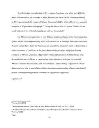 Overall, the data concludes that in 2015, African-Americans on a whole were killed by
police officers at about the same rate of white, Hispanic and Asian/Pacific Islanders combined.
In 2015, approximately 25 percent of African-Americans killed by police officers were unarmed,
compared to 17 percent of white people.85
Taking this into account, 97 percent of cases did not
result with any police officers being charged with any misconduct.86
For African-Americans, there is very different level in confidence in the American justice
system when it comes to prosecuting police officers involved in shootings than white Americans.
A recent survey shows that white Americans are almost three times more likely to demonstrate a
moderate amount of confidence in the justice system’s investigations into police shooting
compared to African-Americans. 52 percent of white Americans claim that they have a large
degree of faith and confidence in enquiries into police shootings, while just 18 percent of
African-Americans have the same faith and confidence. Approximately 76 percent of African-
Americans have little to no confidence in investigations regarding police officers, with about 45
percent claiming that they have no confidence at all in the investigations.87
Figure 1.1188
85
Lartey et al., (2015)
86
Mapping Police Violence, "Police Killed At Least 346 Black People in The U.S. in 2015," (2016)
87
Pew Research Center for the People and the Press, "Stark Racial Divisions in Reactions to Ferguson Police
Shooting," (2014)
88
Ibid
42
 