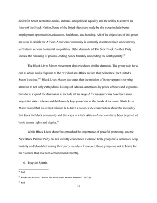 desire for better economic, social, cultural, and political equality and the ability to control the
future of the Black Nation. Some of the listed objectives made by the group include better
employment opportunities, education, healthcare, and housing. All of the objectives of this group
are areas in which the African-American community is currently disenfranchised and currently
suffer from serious horizontal inequalities. Other demands of The New Black Panther Party
include the releasing of prisons, ending police brutality and ending the death penalty.90
The Black Lives Matter movement also articulates similar demands. The group asks for a
call to action and a response to the “virulent anti-Black racism that permeates [the United’s
States’] society.”91
Black Lives Matter has stated that the mission of its movement is to bring
attention to not only extrajudicial killings of African-Americans by police officers and vigilantes,
but also to expand the discussion to include all the ways African-Americans have been made
targets for state violence and deliberately kept powerless at the hands of the state. Black Lives
Matter stated that its overall mission is to have a nation-wide conversation about the inequality
that faces the black community and the ways in which African-Americans have been deprived of
basic human rights and dignity.92
While Black Lives Matter has preached the importance of peaceful protesting, and the
New Black Panther Party has not directly condemned violence, both groups have witnessed deep
hostility and bloodshed among their party members. However, these groups are not to blame for
the violence that has been demonstrated recently.
6.1 Trayvon Martin
90
Ibid
91
Black Lives Matter, "About The Black Lives Matter Network," (2016)
92
Ibid
44
 