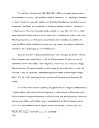 The inspiration for the creation of the Black Lives Matter movement, was accredited to
the death of the 17-year-old, Trayvon Martin, who was shot dead in 2012 by George Zimmerman
in Miami, Florida. The unarmed, black teen was shot in the back after just recently buying some
snacks from a local store. Soon afterwards, an altercation between Martin and Zimmerman is
overheard. About 30 seconds later, yelling and a gunshot was heard. The police arrived on the
scene minutes after Martin was shot. He was found dead, face front on the ground by the police.
After the police showed up, Zimmerman made the claim that Martin had assaulted him. He
stated that Martin had hit him hard on the nose, knocking him into the pavement, and only in
self-defence did he pull his gun and shoot the teenager.93
However, tests showed that Zimmerman's hands were on the gun, but Martin's were not.
When an autopsy was done on Martin’s body, the findings revealed that there was none of
Zimmerman’s DNA found under Martin’s fingernails, which would have indicated a struggle.
After the shooting, Zimmerman was charged with second degree murder. However, when the
case went to trail, the jury found Zimmerman not guilty on murder or manslaughter charges.94
Shortly after the verdict was released, mass protesting and violence erupted throughout the
country.
In California, there was mass protesting through the state. Los Angeles, Oakland and San
Francisco all saw violent protests flare up in response to racial tensions. In Los Angles, police
officers stated that some protestors started to become violent, with them perpetrating acts such as
jumping on top of cars and breaking windows and vandalizing fast-food restaurants. A local
Wal-Mart in a neighbourhood in Los Angeles was severely damaged. Aerial footage from
93
Botelho, “What Happened the Night Trayvon Martin Died,” (2012)
94
Ibid
45
 