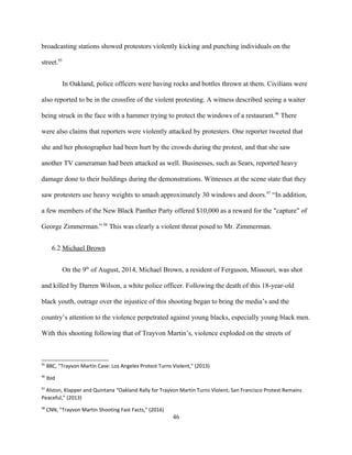broadcasting stations showed protestors violently kicking and punching individuals on the
street.95
In Oakland, police officers were having rocks and bottles thrown at them. Civilians were
also reported to be in the crossfire of the violent protesting. A witness described seeing a waiter
being struck in the face with a hammer trying to protect the windows of a restaurant.96
There
were also claims that reporters were violently attacked by protesters. One reporter tweeted that
she and her photographer had been hurt by the crowds during the protest, and that she saw
another TV cameraman had been attacked as well. Businesses, such as Sears, reported heavy
damage done to their buildings during the demonstrations. Witnesses at the scene state that they
saw protesters use heavy weights to smash approximately 30 windows and doors.97
“In addition,
a few members of the New Black Panther Party offered $10,000 as a reward for the "capture" of
George Zimmerman.” 98
This was clearly a violent threat posed to Mr. Zimmerman.
6.2 Michael Brown
On the 9th
of August, 2014, Michael Brown, a resident of Ferguson, Missouri, was shot
and killed by Darren Wilson, a white police officer. Following the death of this 18-year-old
black youth, outrage over the injustice of this shooting began to bring the media’s and the
country’s attention to the violence perpetrated against young blacks, especially young black men.
With this shooting following that of Trayvon Martin’s, violence exploded on the streets of
95
BBC, "Trayvon Martin Case: Los Angeles Protest Turns Violent," (2013)
96
Ibid
97
Alston, Klapper and Quintana “Oakland Rally for Trayvon Martin Turns Violent; San Francisco Protest Remains
Peaceful,” (2013)
98
CNN, "Trayvon Martin Shooting Fast Facts," (2016)
46
 