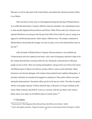 Missouri, as well as other parts of the United States, and sparked the national movement, Black
Lives Matter.
There has been no clear story on what happened during the shooting of Michael Brown.
In a scuffle that lasted about 3 minutes, different witnesses remember very contradicting stories
to what actually happened between Brown and Wilson. While Wilson and a few witnesses were
adamant that Brown was trying to take the gun from officer from inside his cop car, acting in an
aggressive and threatening manner, others repute a different story. The autopsy conducted on
Michael Brown showed that the teenager was shot six times, twice in the head and four times in
the arm.99
After the death of Michael Brown, Ferguson, Missouri became a very troubled city.
Violent protests and riots erupted several times, with a state of emergency declared in light of all
the violence that had been occurring within the city. During the violent protests in Missouri,
people set cars on fires. There was looting and burglaries, and gun shots were fired on the streets.
All different types of objects were thrown at police officers, such as rocks and bottles. Many
businesses were heavily damaged, with windows being shattered and vandalism taking place. A
journalist claimed to be assaulted and mugged in a parking lot. Three police officers were hurt
during the demonstrations. One police officer got hit in the face by a brick. The other two police
officers were pepper-sprayed. Violence lasted for days, with police in riot gear standing on the
streets. Many witnesses described St. Louis as a warzone, with the city ablaze with violence.
Many arrests were made, for all different types of violent crimes.100
6.3 Eric Garner
99
Clarke and Lett, “What Happened When Michael Brown Met Officer Darren Wilson,” (2014)
100
Karimi, McLaughlin and Sidner, “Ferguson Protesters Arrested as County Declares State of Emergency,” (2015)
47
 