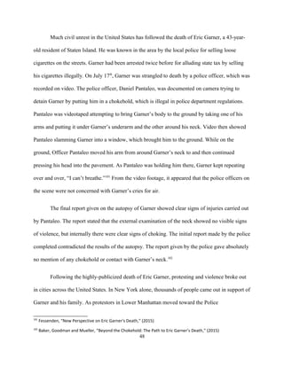 Much civil unrest in the United States has followed the death of Eric Garner, a 43-year-
old resident of Staten Island. He was known in the area by the local police for selling loose
cigarettes on the streets. Garner had been arrested twice before for alluding state tax by selling
his cigarettes illegally. On July 17th
, Garner was strangled to death by a police officer, which was
recorded on video. The police officer, Daniel Pantaleo, was documented on camera trying to
detain Garner by putting him in a chokehold, which is illegal in police department regulations.
Pantaleo was videotaped attempting to bring Garner’s body to the ground by taking one of his
arms and putting it under Garner’s underarm and the other around his neck. Video then showed
Pantaleo slamming Garner into a window, which brought him to the ground. While on the
ground, Officer Pantaleo moved his arm from around Garner’s neck to and then continued
pressing his head into the pavement. As Pantaleo was holding him there, Garner kept repeating
over and over, “I can’t breathe.”101
From the video footage, it appeared that the police officers on
the scene were not concerned with Garner’s cries for air.
The final report given on the autopsy of Garner showed clear signs of injuries carried out
by Pantaleo. The report stated that the external examination of the neck showed no visible signs
of violence, but internally there were clear signs of choking. The initial report made by the police
completed contradicted the results of the autopsy. The report given by the police gave absolutely
no mention of any chokehold or contact with Garner’s neck.102
Following the highly-publicized death of Eric Garner, protesting and violence broke out
in cities across the United States. In New York alone, thousands of people came out in support of
Garner and his family. As protestors in Lower Manhattan moved toward the Police
101
Fessenden, “New Perspective on Eric Garner's Death,” (2015)
102
Baker, Goodman and Mueller, “Beyond the Chokehold: The Path to Eric Garner’s Death,” (2015)
48
 