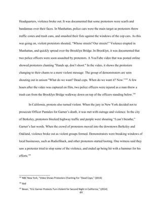 Headquarters, violence broke out. It was documented that some protestors wore scarfs and
bandannas over their faces. In Manhattan, police cars were the main target as protestors threw
traffic cones and trash cans, and smashed their fists against the windows of the cop cars. As this
was going on, violent protestors shouted, “Whose streets? Our streets!” Violence erupted in
Manhattan, and quickly spread over the Brooklyn Bridge. In Brooklyn, it was documented that
two police officers were soon assaulted by protestors. A YouTube video that was posted online
showed protestors chanting "Hands up, don’t shoot." In the video, it shows the protestors
changing to their chants to a more violent message. The group of demonstrators are seen
shouting out in unison "What do we want? Dead cops. When do we want it? Now.”103
A few
hours after the video was captured on film, two police officers were injured as a man threw a
trash can from the Brooklyn Bridge walkway down on top of the officers standing below.104
In California, protests also turned violent. When the jury in New York decided not to
prosecute Officer Pantaleo for Garner’s death, it was met with outrage and violence. In the city
of Berkeley, protestors blocked highway traffic and people were shouting “I can’t breathe,”
Garner’s last words. When the crowd of protestors moved into the downtown Berkeley and
Oakland, violence broke out as violent groups formed. Demonstrators were breaking windows of
local businesses, such as RadioShack, and other protestors started looting. One witness said they
saw a protester tried to stop some of the violence, and ended up being hit with a hammer for his
efforts.105
103
NBC New York, "Video Shows Protesters Chanting For "Dead Cops," (2014)
104
Ibid
105
Bever, “Eric Garner Protests Turn Violent for Second Night in California,” (2014)
49
 