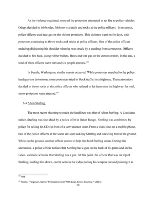 As the violence escalated, some of the protestors attempted to set fire to police vehicles.
Others decided to lob bottles, Molotov cocktails and rocks at the police officers. In response,
police officers used tear gas on the violent protestors. This violence went on for days, with
protestors continuing to throw rocks and bricks at police officers. One of the police officers
ended up dislocating his shoulder when he was struck by a sandbag from a protestor. Officers
decided to fire back, using rubber bullets, flares and tear gas on the demonstrators. In the end, a
total of three officers were hurt and six people arrested.106
In Seattle, Washington, similar events occurred. While protestors marched to the police
headquarters downtown, some protestors tried to block traffic on a highway. These protestors
decided to throw rocks at the police officers who refused to let them onto the highway. In total,
seven protestors were arrested.107
6.4 Alton Sterling
The most recent shooting to reach the headlines was that of Alton Sterling. A Louisiana
native, Sterling was shot dead by a police offer in Baton Rouge. Sterling was confronted by
police for selling his CDs in front of a convenience store. From a video shot on a mobile phone,
two of the police officers at the scene are seen tackling Sterling and wrestling him to the ground.
While on the ground, another officer comes to help him hold Sterling down. During this
altercation, a police officer notices that Sterling has a gun on the back of his pants and, in the
video, someone screams that Sterling has a gun. At this point, the officer that was on top of
Sterling, holding him down, can be seen in the video pulling his weapon out and pointing it at
106
Ibid
107
Rudra, “Ferguson, Garner Protesters Clash With Cops Across Country,” (2014)
50
 