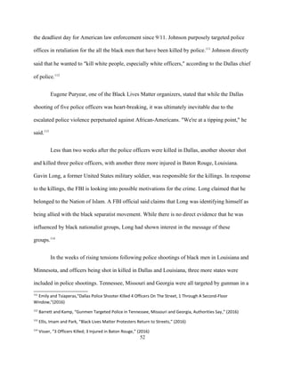 the deadliest day for American law enforcement since 9/11. Johnson purposely targeted police
offices in retaliation for the all the black men that have been killed by police.111
Johnson directly
said that he wanted to “kill white people, especially white officers,” according to the Dallas chief
of police.112
Eugene Puryear, one of the Black Lives Matter organizers, stated that while the Dallas
shooting of five police officers was heart-breaking, it was ultimately inevitable due to the
escalated police violence perpetuated against African-Americans. "We're at a tipping point," he
said.113
Less than two weeks after the police officers were killed in Dallas, another shooter shot
and killed three police officers, with another three more injured in Baton Rouge, Louisiana.
Gavin Long, a former United States military soldier, was responsible for the killings. In response
to the killings, the FBI is looking into possible motivations for the crime. Long claimed that he
belonged to the Nation of Islam. A FBI official said claims that Long was identifying himself as
being allied with the black separatist movement. While there is no direct evidence that he was
influenced by black nationalist groups, Long had shown interest in the message of these
groups.114
In the weeks of rising tensions following police shootings of black men in Louisiana and
Minnesota, and officers being shot in killed in Dallas and Louisiana, three more states were
included in police shootings. Tennessee, Missouri and Georgia were all targeted by gunman in a
111
Emily and Tsiaperas,"Dallas Police Shooter Killed 4 Officers On The Street, 1 Through A Second-Floor
Window,"(2016)
112
Barrett and Kamp, “Gunmen Targeted Police in Tennessee, Missouri and Georgia, Authorities Say,” (2016)
113
Ellis, Imam and Park, “Black Lives Matter Protesters Return to Streets,” (2016)
114
Visser, “3 Officers Killed; 3 Injured in Baton Rouge,” (2016)
52
 