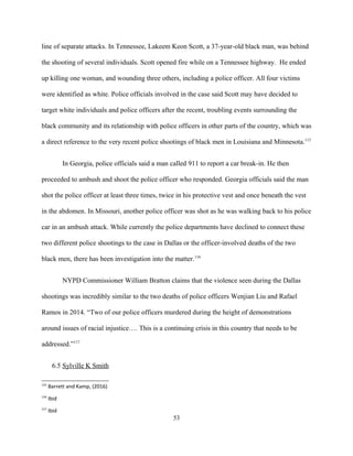 line of separate attacks. In Tennessee, Lakeem Keon Scott, a 37-year-old black man, was behind
the shooting of several individuals. Scott opened fire while on a Tennessee highway. He ended
up killing one woman, and wounding three others, including a police officer. All four victims
were identified as white. Police officials involved in the case said Scott may have decided to
target white individuals and police officers after the recent, troubling events surrounding the
black community and its relationship with police officers in other parts of the country, which was
a direct reference to the very recent police shootings of black men in Louisiana and Minnesota.115
In Georgia, police officials said a man called 911 to report a car break-in. He then
proceeded to ambush and shoot the police officer who responded. Georgia officials said the man
shot the police officer at least three times, twice in his protective vest and once beneath the vest
in the abdomen. In Missouri, another police officer was shot as he was walking back to his police
car in an ambush attack. While currently the police departments have declined to connect these
two different police shootings to the case in Dallas or the officer-involved deaths of the two
black men, there has been investigation into the matter.116
NYPD Commissioner William Bratton claims that the violence seen during the Dallas
shootings was incredibly similar to the two deaths of police officers Wenjian Liu and Rafael
Ramos in 2014. “Two of our police officers murdered during the height of demonstrations
around issues of racial injustice…. This is a continuing crisis in this country that needs to be
addressed.”117
6.5 Sylville K Smith
115
Barrett and Kamp, (2016)
116
Ibid
117
Ibid
53
 