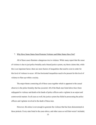 7. Why Have Some States Seen Protestor Violence and Other States Have Not?
All of these cases illustrate a dangerous rise in violence. While many report that the cause
of violence is due to just police brutality and a biased justice system, my thesis claims that, while
this is an important factor, there are more factors of inequalities that need to exist in order for
this level of violence to occur. All four horizontal inequalities need to be present for this level of
violence to flare up within a society.
The major theme connecting all of these cases together which is apparent to the casual
observer is the police brutality that has occurred. All of the black men listed above have been
subjugated to violence and death at the hands of police officers and a vigilante in an unjust and
controversial manner. In all cases as well, the justice system has failed in prosecuting the police
officers and vigilante involved in the death of these men.
However, this alone is not enough to generate the violence that has been demonstrated at
these protests. Every state listed in the cases above, and other cases as well that weren’t included,
55
 