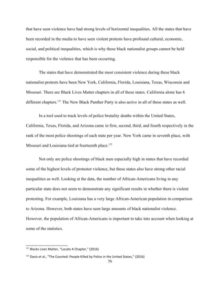 that have seen violence have had strong levels of horizontal inequalities. All the states that have
been recorded in the media to have seen violent protests have profound cultural, economic,
social, and political inequalities, which is why these black nationalist groups cannot be held
responsible for the violence that has been occurring.
The states that have demonstrated the most consistent violence during these black
nationalist protests have been New York, California, Florida, Louisiana, Texas, Wisconsin and
Missouri. There are Black Lives Matter chapters in all of these states. California alone has 6
different chapters.121
The New Black Panther Party is also active in all of these states as well.
In a tool used to track levels of police brutality deaths within the United States,
California, Texas, Florida, and Arizona came in first, second, third, and fourth respectively in the
rank of the most police shootings of each state per year. New York came in seventh place, with
Missouri and Louisiana tied at fourteenth place.122
Not only are police shootings of black men especially high in states that have recorded
some of the highest levels of protestor violence, but these states also have strong other racial
inequalities as well. Looking at the data, the number of African-Americans living in any
particular state does not seem to demonstrate any significant results in whether there is violent
protesting. For example, Louisiana has a very large African-American population in comparison
to Arizona. However, both states have seen large amounts of black nationalist violence.
However, the population of African-Americans is important to take into account when looking at
some of the statistics.
121
Blacks Lives Matter, “Locate A Chapter," (2016)
122
Davis et al., “The Counted: People Killed by Police in the United States,” (2016)
56
 