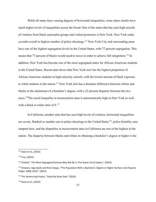 While all states have varying degrees of horizontal inequalities, some states clearly have
much higher levels of inequalities across the broad. One of the states that has seen high records
of violence from black nationalist groups and violent protestors is New York. New York ranks
seventh overall in highest number of police shootings.123
New York City and surrounding areas
have one of the highest segregation levels in the United States, with 77 percent segregation. This
means that 77 percent of blacks would need to move in order to achieve full integration.124
In
addition, New York has become one of the most segregated states for African-American students
in the United States. Recent data shows that New York now has the highest proportion of
African-American students in high-minority schools, with the lowest amount of black exposure
to white students in the nation.125
New York also has a dramatic difference between whites and
blacks in the attainment of a bachelor’s degree, with a 22 percent disparity between the two
races.126
The racial inequality in incarceration rates is astronomically high in New York as well,
with a black to white ratio of 8.127
In California, another state that has seen high levels of violence, horizontal inequalities
are severe. Ranked as number one in police shootings in the United States128
, police brutality runs
rampant here, and the disparities in incarceration rates in California are one of the highest in the
nation. The disparity between blacks and whites in obtaining a bachelor’s degree or higher is the
123
Davis et al., (2016)
124
Frey, (2016)
125
Chokshi, "The Most Segregated Schools May Not Be In The States You’d Expect," (2014)
126
Drewery, Ogunwole and Rios-Vargas, “The Population With a Bachelor’s Degree or Higher by Race and Hispanic
Origin: 2006–2010,” (2012)
127
The Sentencing Project, "State-By-State Data" (2016)
128
Davis et al., (2016)
57
 