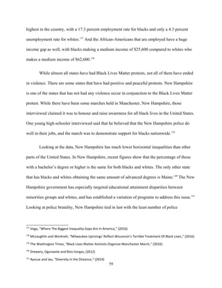 highest in the country, with a 17.3 percent employment rate for blacks and only a 4.3 percent
unemployment rate for whites.137
And the African-Americans that are employed have a huge
income gap as well, with blacks making a medium income of $25,600 compared to whites who
makes a medium income of $62,600.138
While almost all states have had Black Lives Matter protests, not all of them have ended
in violence. There are some states that have had positive and peaceful protests. New Hampshire
is one of the states that has not had any violence occur in conjunction to the Black Lives Matter
protest. While there have been some marches held in Manchester, New Hampshire, those
interviewed claimed it was to honour and raise awareness for all black lives in the United States.
One young high-schooler interviewed said that he believed that the New Hampshire police do
well in their jobs, and the march was to demonstrate support for blacks nationwide.139
Looking at the data, New Hampshire has much lower horizontal inequalities than other
parts of the United States. In New Hampshire, recent figures show that the percentage of those
with a bachelor’s degree or higher is the same for both blacks and whites. The only other state
that has blacks and whites obtaining the same amount of advanced degrees is Maine.140
The New
Hampshire government has especially targeted educational attainment disparities between
minorities groups and whites, and has established a variation of programs to address this issue.141
Looking at police brutality, New Hampshire tied in last with the least number of police
137
Vega, "Where The Biggest Inequality Gaps Are In America," (2016)
138
McLaughlin and Workneh, “Milwaukee Uprisings' Reflect Wisconsin's Terrible Treatment Of Black Lives,” (2016)
139
The Washington Times, "Black Lives Matter Activists Organize Manchester March," (2016)
140
Drewery, Ogunwole and Rios-Vargas, (2012)
141
Ayscue and Jau, “Diversity in the Distance,” (2014)
59
 