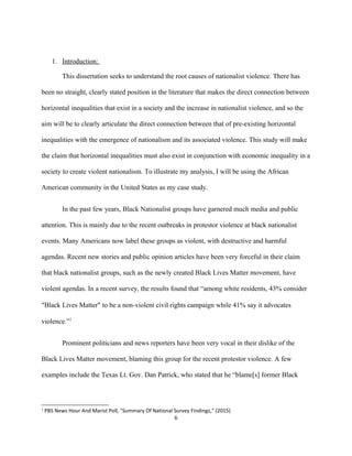 1. Introduction:
This dissertation seeks to understand the root causes of nationalist violence. There has
been no straight, clearly stated position in the literature that makes the direct connection between
horizontal inequalities that exist in a society and the increase in nationalist violence, and so the
aim will be to clearly articulate the direct connection between that of pre-existing horizontal
inequalities with the emergence of nationalism and its associated violence. This study will make
the claim that horizontal inequalities must also exist in conjunction with economic inequality in a
society to create violent nationalism. To illustrate my analysis, I will be using the African
American community in the United States as my case study.
In the past few years, Black Nationalist groups have garnered much media and public
attention. This is mainly due to the recent outbreaks in protestor violence at black nationalist
events. Many Americans now label these groups as violent, with destructive and harmful
agendas. Recent new stories and public opinion articles have been very forceful in their claim
that black nationalist groups, such as the newly created Black Lives Matter movement, have
violent agendas. In a recent survey, the results found that “among white residents, 43% consider
“Black Lives Matter” to be a non-violent civil rights campaign while 41% say it advocates
violence.”1
Prominent politicians and news reporters have been very vocal in their dislike of the
Black Lives Matter movement, blaming this group for the recent protestor violence. A few
examples include the Texas Lt. Gov. Dan Patrick, who stated that he “blame[s] former Black
1
PBS News Hour And Marist Poll, "Summary Of National Survey Findings," (2015)
6
 