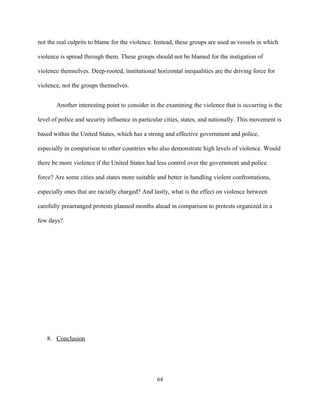 not the real culprits to blame for the violence. Instead, these groups are used as vessels in which
violence is spread through them. These groups should not be blamed for the instigation of
violence themselves. Deep-rooted, institutional horizontal inequalities are the driving force for
violence, not the groups themselves.
Another interesting point to consider in the examining the violence that is occurring is the
level of police and security influence in particular cities, states, and nationally. This movement is
based within the United States, which has a strong and effective government and police,
especially in comparison to other countries who also demonstrate high levels of violence. Would
there be more violence if the United States had less control over the government and police
force? Are some cities and states more suitable and better in handling violent confrontations,
especially ones that are racially charged? And lastly, what is the effect on violence between
carefully prearranged protests planned months ahead in comparison to protests organized in a
few days?
8. Conclusion
64
 