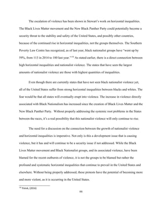 The escalation of violence has been shown in Stewart’s work on horizontal inequalities.
The Black Lives Matter movement and the New Black Panther Party could potentially become a
security threat to the stability and safety of the United States, and possibly other countries,
because of the continued rise in horizontal inequalities, not the groups themselves. The Southern
Poverty Law Centre has recognized, as of last year, black nationalist groups have “went up by
59%, from 113 in 2014 to 180 last year.”150
As stated earlier, there is a direct connection between
high horizontal inequalities and nationalist violence. The states that have seen the largest
amounts of nationalist violence are those with highest quantities of inequalities.
Even though there are currently states that have not seen black nationalist violence yet,
all of the United States suffer from strong horizontal inequalities between blacks and whites. The
fear would be that all states will eventually erupt into violence. The increase in violence directly
associated with Black Nationalism has increased since the creation of Black Lives Matter and the
New Black Panther Party. Without properly addressing the systemic root problems in the States
between the races, it’s a real possibility that this nationalist violence will only continue to rise.
The need for a discussion on the connection between the growth of nationalist violence
and horizontal inequalities is imperative. Not only is this a development issue that is causing
violence, but it has and will continue to be a security issue if not addressed. While the Black
Lives Matter movement and Black Nationalist groups, and its associated violence, have been
blamed for the recent outbursts of violence, it is not the groups to be blamed but rather the
profound and systematic horizontal inequalities that continue to prevail in the United States and
elsewhere. Without being properly addressed, these protests have the potential of becoming more
and more violent, as it is occurring in the United States.
150
Potok, (2016)
66
 