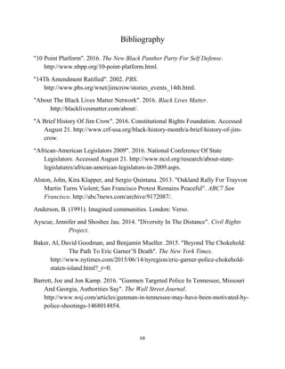 Bibliography
"10 Point Platform". 2016. The New Black Panther Party For Self Defense.
http://www.nbpp.org/10-point-platform.html.
"14Th Amendment Ratified". 2002. PBS.
http://www.pbs.org/wnet/jimcrow/stories_events_14th.html.
"About The Black Lives Matter Network". 2016. Black Lives Matter.
http://blacklivesmatter.com/about/.
"A Brief History Of Jim Crow". 2016. Constitutional Rights Foundation. Accessed
August 21. http://www.crf-usa.org/black-history-month/a-brief-history-of-jim-
crow.
“African-American Legislators 2009". 2016. National Conference Of State
Legislators. Accessed August 21. http://www.ncsl.org/research/about-state-
legislatures/african-american-legislators-in-2009.aspx.
Alston, John, Kira Klapper, and Sergio Quintana. 2013. "Oakland Rally For Trayvon
Martin Turns Violent; San Francisco Protest Remains Peaceful". ABC7 San
Francisco. http://abc7news.com/archive/9172087/.
Anderson, B. (1991). Imagined communities. London: Verso.
Ayscue, Jennifer and Shoshee Jau. 2014. "Diversity In The Distance". Civil Rights
Project.
Baker, Al, David Goodman, and Benjamin Mueller. 2015. "Beyond The Chokehold:
The Path To Eric Garner’S Death". The New York Times.
http://www.nytimes.com/2015/06/14/nyregion/eric-garner-police-chokehold-
staten-island.html?_r=0.
Barrett, Joe and Jon Kamp. 2016. "Gunmen Targeted Police In Tennessee, Missouri
And Georgia, Authorities Say". The Wall Street Journal.
http://www.wsj.com/articles/gunman-in-tennessee-may-have-been-motivated-by-
police-shootings-1468014854.
68
 