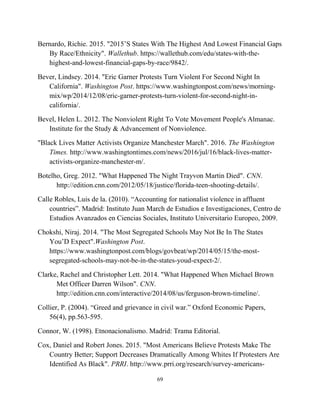 Bernardo, Richie. 2015. "2015’S States With The Highest And Lowest Financial Gaps
By Race/Ethnicity". Wallethub. https://wallethub.com/edu/states-with-the-
highest-and-lowest-financial-gaps-by-race/9842/.
Bever, Lindsey. 2014. "Eric Garner Protests Turn Violent For Second Night In
California". Washington Post. https://www.washingtonpost.com/news/morning-
mix/wp/2014/12/08/eric-garner-protests-turn-violent-for-second-night-in-
california/.
Bevel, Helen L. 2012. The Nonviolent Right To Vote Movement People's Almanac.
Institute for the Study & Advancement of Nonviolence.
"Black Lives Matter Activists Organize Manchester March". 2016. The Washington
Times. http://www.washingtontimes.com/news/2016/jul/16/black-lives-matter-
activists-organize-manchester-m/.
Botelho, Greg. 2012. "What Happened The Night Trayvon Martin Died". CNN.
http://edition.cnn.com/2012/05/18/justice/florida-teen-shooting-details/.
Calle Robles, Luis de la. (2010). “Accounting for nationalist violence in affluent
countries”. Madrid: Instituto Juan March de Estudios e Investigaciones, Centro de
Estudios Avanzados en Ciencias Sociales, Instituto Universitario Europeo, 2009.
Chokshi, Niraj. 2014. "The Most Segregated Schools May Not Be In The States
You’D Expect".Washington Post.
https://www.washingtonpost.com/blogs/govbeat/wp/2014/05/15/the-most-
segregated-schools-may-not-be-in-the-states-youd-expect-2/.
Clarke, Rachel and Christopher Lett. 2014. "What Happened When Michael Brown
Met Officer Darren Wilson". CNN.
http://edition.cnn.com/interactive/2014/08/us/ferguson-brown-timeline/.
Collier, P. (2004). “Greed and grievance in civil war.” Oxford Economic Papers,
56(4), pp.563-595.
Connor, W. (1998). Etnonacionalismo. Madrid: Trama Editorial.
Cox, Daniel and Robert Jones. 2015. "Most Americans Believe Protests Make The
Country Better; Support Decreases Dramatically Among Whites If Protesters Are
Identified As Black". PRRI. http://www.prri.org/research/survey-americans-
69
 