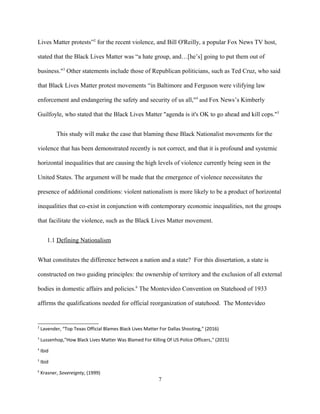 Lives Matter protests”2
for the recent violence, and Bill O'Reilly, a popular Fox News TV host,
stated that the Black Lives Matter was “a hate group, and…[he’s] going to put them out of
business."3
Other statements include those of Republican politicians, such as Ted Cruz, who said
that Black Lives Matter protest movements “in Baltimore and Ferguson were vilifying law
enforcement and endangering the safety and security of us all,"4
and Fox News’s Kimberly
Guilfoyle, who stated that the Black Lives Matter "agenda is it's OK to go ahead and kill cops."5
This study will make the case that blaming these Black Nationalist movements for the
violence that has been demonstrated recently is not correct, and that it is profound and systemic
horizontal inequalities that are causing the high levels of violence currently being seen in the
United States. The argument will be made that the emergence of violence necessitates the
presence of additional conditions: violent nationalism is more likely to be a product of horizontal
inequalities that co-exist in conjunction with contemporary economic inequalities, not the groups
that facilitate the violence, such as the Black Lives Matter movement.
1.1 Defining Nationalism
What constitutes the difference between a nation and a state? For this dissertation, a state is
constructed on two guiding principles: the ownership of territory and the exclusion of all external
bodies in domestic affairs and policies.6
The Montevideo Convention on Statehood of 1933
affirms the qualifications needed for official reorganization of statehood. The Montevideo
2
Lavender, “Top Texas Official Blames Black Lives Matter For Dallas Shooting,” (2016)
3
Lussenhop,"How Black Lives Matter Was Blamed For Killing Of US Police Officers," (2015)
4
Ibid
5
Ibid
6
Krasner, Sovereignty, (1999)
7
 