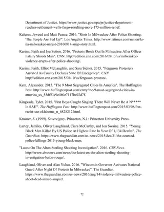 Department of Justice. https://www.justice.gov/opa/pr/justice-department-
reaches-settlement-wells-fargo-resulting-more-175-million-relief.
Kaleem, Jaweed and Matt Pearce. 2016. "Riots In Milwaukee After Police Shooting:
'The People Are Fed Up'". Los Angeles Times. http://www.latimes.com/nation/la-
na-milwaukee-unrest-20160814-snap-story.html.
Karimi, Faith and Joe Sutton. 2016. "Protests Break Out In Milwaukee After Officer
Fatally Shoots Man". CNN. http://edition.cnn.com/2016/08/13/us/milwaukee-
violence-erupts-after-police-shooting/.
Karimi, Faith, Elliot McLaughlin, and Sara Sidner. 2015. "Ferguson Protesters
Arrested As County Declares State Of Emergency". CNN.
http://edition.cnn.com/2015/08/10/us/ferguson-protests/.
Kent, Alexander. 2015. "The 9 Most Segregated Cities In America". The Huffington
Post. http://www.huffingtonpost.com/entry/the-9-most-segregated-cities-in-
america_us_55df53e9e4b0e7117ba92d7f.
Kingkade, Tyler. 2015. "Frat Boys Caught Singing 'There Will Never Be A N*****
In SAE'". The Huffington Post. http://www.huffingtonpost.com/2015/03/08/frat-
racist-sae-oklahoma_n_6828212.html.
Krasner, S. (1999). Sovereignty. Princeton, N.J.: Princeton University Press.
Lartey, Jamiles, Oliver Laughland, Ciara McCarthy, and Jon Swaine. 2015. "Young
Black Men Killed By US Police At Highest Rate In Year Of 1,134 Deaths". The
Guardian. https://www.theguardian.com/us-news/2015/dec/31/the-counted-
police-killings-2015-young-black-men.
"Latest On The Alton Sterling Shooting Investigation". 2016. CBS News.
http://www.cbsnews.com/news/the-latest-on-the-alton-sterling-shooting-
investigation-baton-rouge/.
Laughland, Oliver and Alan Yuhas. 2016. "Wisconsin Governor Activates National
Guard After Night Of Protests In Milwaukee". The Guardian.
https://www.theguardian.com/us-news/2016/aug/14/violence-milwaukee-police-
shoot-dead-armed-suspect.
72
 