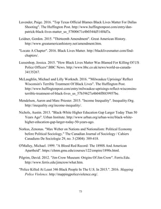 Lavender, Paige. 2016. "Top Texas Official Blames Black Lives Matter For Dallas
Shooting". The Huffington Post. http://www.huffingtonpost.com/entry/dan-
patrick-black-lives-matter_us_57800671e4b0344d514f4d7a.
Leidner, Gordon. 2015. "Thirteenth Amendment". Great American History.
http://www.greatamericanhistory.net/amendment.htm.
"Locate A Chapter". 2016. Black Lives Matter. http://blacklivesmatter.com/find-
chapters/.
Lussenhop, Jessica. 2015. "How Black Lives Matter Was Blamed For Killing Of US
Police Officers".BBC News. http://www.bbc.co.uk/news/world-us-canada-
34135267.
McLaughlin, Michael and Lilly Workneh. 2016. "'Milwaukee Uprisings' Reflect
Wisconsin's Terrible Treatment Of Black Lives". The Huffington Post.
http://www.huffingtonpost.com/entry/milwaukee-uprisings-reflect-wisconsins-
terrible-treatment-of-black-lives_us_57b39627e4b04ff8839957be.
Mendelson, Aaron and Marc Priester. 2015. "Income Inequality". Inequality.Org.
http://inequality.org/income-inequality/.
Nichols, Austin. 2013. "Black-White Higher Education Gap Larger Today Than 50
Years Ago". Urban Institute. http://www.urban.org/urban-wire/black-white-
higher-education-gap-larger-today-50-years-ago.
Norkus, Zenonas. "Max Weber on Nations and Nationalism: Political Economy
before Political Sociology." The Canadian Journal of Sociology / Cahiers
Canadiens De Sociologie 29, no. 3 (2004): 389-418.
O'Malley, Michael. 1999. "A Blood Red Record: The 1890S And American
Apartheid". https://chnm.gmu.edu/courses/122/empire/1890s.html.
Pilgrim, David. 2012. "Jim Crow Museum: Origins Of Jim Crow". Ferris.Edu.
http://www.ferris.edu/jimcrow/what.htm.
"Police Killed At Least 346 Black People In The U.S. In 2015.". 2016. Mapping
Police Violence. http://mappingpoliceviolence.org/.
73
 