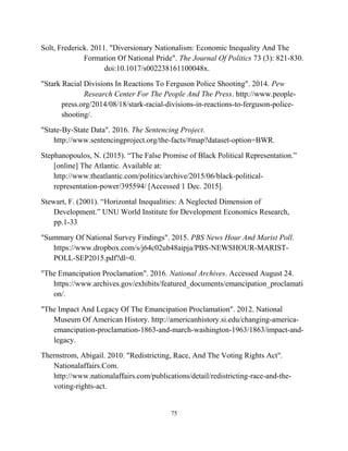 Solt, Frederick. 2011. "Diversionary Nationalism: Economic Inequality And The
Formation Of National Pride". The Journal Of Politics 73 (3): 821-830.
doi:10.1017/s002238161100048x.
"Stark Racial Divisions In Reactions To Ferguson Police Shooting". 2014. Pew
Research Center For The People And The Press. http://www.people-
press.org/2014/08/18/stark-racial-divisions-in-reactions-to-ferguson-police-
shooting/.
"State-By-State Data". 2016. The Sentencing Project.
http://www.sentencingproject.org/the-facts/#map?dataset-option=BWR.
Stephanopoulos, N. (2015). “The False Promise of Black Political Representation.”
[online] The Atlantic. Available at:
http://www.theatlantic.com/politics/archive/2015/06/black-political-
representation-power/395594/ [Accessed 1 Dec. 2015].
Stewart, F. (2001). “Horizontal Inequalities: A Neglected Dimension of
Development.” UNU World Institute for Development Economics Research,
pp.1-33
"Summary Of National Survey Findings". 2015. PBS News Hour And Marist Poll.
https://www.dropbox.com/s/j64c02ub48aipja/PBS-NEWSHOUR-MARIST-
POLL-SEP2015.pdf?dl=0.
"The Emancipation Proclamation". 2016. National Archives. Accessed August 24.
https://www.archives.gov/exhibits/featured_documents/emancipation_proclamati
on/.
"The Impact And Legacy Of The Emancipation Proclamation". 2012. National
Museum Of American History. http://americanhistory.si.edu/changing-america-
emancipation-proclamation-1863-and-march-washington-1963/1863/impact-and-
legacy.
Thernstrom, Abigail. 2010. "Redistricting, Race, And The Voting Rights Act".
Nationalaffairs.Com.
http://www.nationalaffairs.com/publications/detail/redistricting-race-and-the-
voting-rights-act.
75
 
