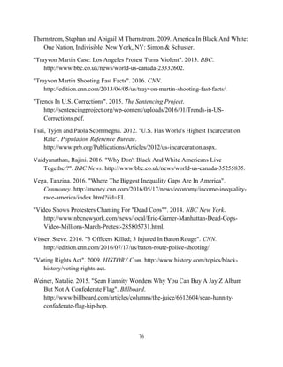 Thernstrom, Stephan and Abigail M Thernstrom. 2009. America In Black And White:
One Nation, Indivisible. New York, NY: Simon & Schuster.
"Trayvon Martin Case: Los Angeles Protest Turns Violent". 2013. BBC.
http://www.bbc.co.uk/news/world-us-canada-23332602.
"Trayvon Martin Shooting Fast Facts". 2016. CNN.
http://edition.cnn.com/2013/06/05/us/trayvon-martin-shooting-fast-facts/.
"Trends In U.S. Corrections". 2015. The Sentencing Project.
http://sentencingproject.org/wp-content/uploads/2016/01/Trends-in-US-
Corrections.pdf.
Tsai, Tyjen and Paola Scommegna. 2012. "U.S. Has World's Highest Incarceration
Rate". Population Reference Bureau.
http://www.prb.org/Publications/Articles/2012/us-incarceration.aspx.
Vaidyanathan, Rajini. 2016. "Why Don't Black And White Americans Live
Together?". BBC News. http://www.bbc.co.uk/news/world-us-canada-35255835.
Vega, Tanzina. 2016. "Where The Biggest Inequality Gaps Are In America".
Cnnmoney. http://money.cnn.com/2016/05/17/news/economy/income-inequality-
race-america/index.html?iid=EL.
"Video Shows Protesters Chanting For "Dead Cops"". 2014. NBC New York.
http://www.nbcnewyork.com/news/local/Eric-Garner-Manhattan-Dead-Cops-
Video-Millions-March-Protest-285805731.html.
Visser, Steve. 2016. "3 Officers Killed; 3 Injured In Baton Rouge". CNN.
http://edition.cnn.com/2016/07/17/us/baton-route-police-shooting/.
"Voting Rights Act". 2009. HISTORY.Com. http://www.history.com/topics/black-
history/voting-rights-act.
Weiner, Natalie. 2015. "Sean Hannity Wonders Why You Can Buy A Jay Z Album
But Not A Confederate Flag". Billboard.
http://www.billboard.com/articles/columns/the-juice/6612604/sean-hannity-
confederate-flag-hip-hop.
76
 