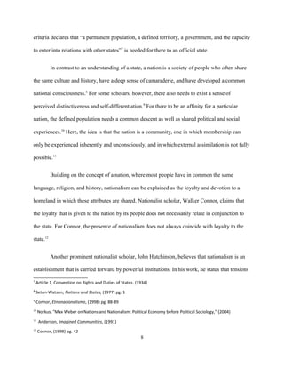 criteria declares that “a permanent population, a defined territory, a government, and the capacity
to enter into relations with other states”7
is needed for there to an official state.
In contrast to an understanding of a state, a nation is a society of people who often share
the same culture and history, have a deep sense of camaraderie, and have developed a common
national consciousness.8
For some scholars, however, there also needs to exist a sense of
perceived distinctiveness and self-differentiation.9
For there to be an affinity for a particular
nation, the defined population needs a common descent as well as shared political and social
experiences.10
Here, the idea is that the nation is a community, one in which membership can
only be experienced inherently and unconsciously, and in which external assimilation is not fully
possible.11
Building on the concept of a nation, where most people have in common the same
language, religion, and history, nationalism can be explained as the loyalty and devotion to a
homeland in which these attributes are shared. Nationalist scholar, Walker Connor, claims that
the loyalty that is given to the nation by its people does not necessarily relate in conjunction to
the state. For Connor, the presence of nationalism does not always coincide with loyalty to the
state.12
Another prominent nationalist scholar, John Hutchinson, believes that nationalism is an
establishment that is carried forward by powerful institutions. In his work, he states that tensions
7
Article 1, Convention on Rights and Duties of States, (1934)
8
Seton-Watson, Nations and States, (1977) pg. 1
9
Connor, Etnonacionalismo, (1998) pg. 88-89
10
Norkus, "Max Weber on Nations and Nationalism: Political Economy before Political Sociology," (2004)
11
Anderson, Imagined Communities, (1991)
12
Connor, (1998) pg. 42
8
 