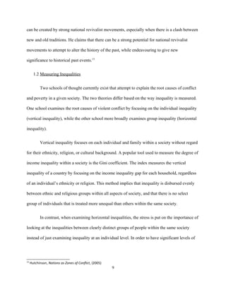 can be created by strong national revivalist movements, especially when there is a clash between
new and old traditions. He claims that there can be a strong potential for national revivalist
movements to attempt to alter the history of the past, while endeavouring to give new
significance to historical past events.13
1.2 Measuring Inequalities
Two schools of thought currently exist that attempt to explain the root causes of conflict
and poverty in a given society. The two theories differ based on the way inequality is measured.
One school examines the root causes of violent conflict by focusing on the individual inequality
(vertical inequality), while the other school more broadly examines group inequality (horizontal
inequality).
Vertical inequality focuses on each individual and family within a society without regard
for their ethnicity, religion, or cultural background. A popular tool used to measure the degree of
income inequality within a society is the Gini coefficient. The index measures the vertical
inequality of a country by focusing on the income inequality gap for each household, regardless
of an individual’s ethnicity or religion. This method implies that inequality is disbursed evenly
between ethnic and religious groups within all aspects of society, and that there is no select
group of individuals that is treated more unequal than others within the same society.
In contrast, when examining horizontal inequalities, the stress is put on the importance of
looking at the inequalities between clearly distinct groups of people within the same society
instead of just examining inequality at an individual level. In order to have significant levels of
13
Hutchinson, Nations as Zones of Conflict, (2005)
9
 