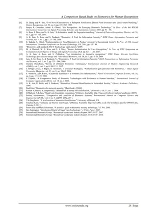 A Comparison Based Study on Biometrics for Human Recognition
www.iosrjournals.org 29 | Page
[6] D. Zhang and W. Shu, “Two Novel Characteristic in Palmprint Verification: Datum Point Invariance and Line Feature Matching,”
Pattern Recognition, vol. 32, no. 4, pp. 691-702, 1999.
[7] Sanjay R. Ganorkar, Ashok A. Ghatol, “Iris Recognition: An Emerging Biometric Technology,” In Proc. of the 6th WSEAS
International Conference on Signal Processing, Robotics and Automation, Greece, 2007, pp. 91 – 96.
[8] A. Ross, S. Dass, and A. K. Jain, “A deformable model for fingerprint matching,” Journal of Pattern Recognition, Elsevier, vol. 38,
no. 1, pp. 95–103, 2005.
[9] A. K. Jain, A. Ross, and S. Pankanti, “Biometric: A Tool for Information Security,” IEEE Trans. Information Forensics and
Security, vol. 1, no. 2, pp. 125–144, 2006.
[10] E. Kukula, S. Elliott, “Implementation of Hand Geometry at Purdue University's Recreational Center”, In Proc. of 35th Annual
International Carnahan Conference on Security Technology, UK, 2001, pp. 83 – 88.
[11] “Biometrics and standards ITU-T Technology watch report,” 2009.
[12] M. A. Dabbah, W. L. Woo, and S. S. Dlay, "Secure Authentication for Face Recognition," In Proc. of IEEE Symposium on
Computational Intelligence in Image and Signal Processing, USA, pp. 121 – 126, 2007.
[13] A. K. Jain, A. Ross, and S. Prabhakar, “An introduction to biometric recognition,” IEEE Trans. Circuits Syst.Video
Technology,Special Issue Image and Video-Based Biometric, vol. 14, no. 1, pp. 4–20, 2004.
[14] Jain, A. K.; Ross, A. & Pankanti, S., "Biometrics: A Tool for Information Security," IEEE Transactions on Information Forensics
And Security, vol. 1, no. 2, pp 125 – 144, 2006.
[15] Jitendra Choudhary, “Survey of Different Biometrics Techniques,” International Journal of Modern Engineering Research
(IJMER), vol. 2, no. 5, pp-3150-3155, 2012.
[16] J. Ortega-Garcia, J. Bigun, D. Reynolds, J. Gonzalez-Rodriguez, “Authentication gets personal with biometrics, ” IEEE Signal
Processing Magazine, vol. 21, no. 2, pp. 50-62, 2004.
[17] F. Monrose, A.D. Rubin, “Keystroke dynamics as a biometric for authentication,” Future Generation Computer Systems, vol. 16,
no. 4, pp. 351-359, 2000.
[18] P Tripathi, “A Comparative Study of Biometric Technologies with Reference to Human Interface,” International Journal of
Computer Applications (IJCA), vol. 14, no.5, 2011.
[19] A. K. Jain, R. Bolle, and S. Pankanti, “Biometrics: Personal Identification in Networked Society,” Kluwer Academic Publishers,
1999.
[20] Paul Reid, “Biometrics for network security,” [Text book], [2004].
[21] Ramen V.Ramen, V.yampoolskiy, “Biometrics: a survey and classification,” Biometrics, vol. 11, no. 1, 2008.
[22] D.Maltoni, A.K.Jain, “Hand book fingerprint recognition,” [Online]. Available: http:// bias.csr.UnIbo.it/ maltoni/handbook, [2009].
[23] Padma, Manivannan, “Comparative and Analysis of Biometric Systems” International Journal on Computer Science and
Engineering (IJCSE,) vol. 3, no. 5, pp2156-2162, 2011.
[24] Tilo Burghardt, “A brief review of biometric identification,” University of Bristol, UK.
[25] Jonathan Kent, “Malaysia car thieves steal finger,” [Online]. Available: http://news.bbc.co.uk/1/hi/world/asia-pacific/4396831.stm,
[October 2, 2013].
[26] Simon Llu and Mark Silverman, “A practical guide to biometric security technology,” IT Pro, 2001.
[27] Ben Edgington, “Introducing Hitachi’s Finger Vein Technology,” A White Paper, 2007.
[28] International Biometric Group, “Biometrics Market and Industry Report 2007-2012”, 2007.
[29] International Biometric Group, “Biometrics Market and Industry Report 2010-2015”, 2010.
 