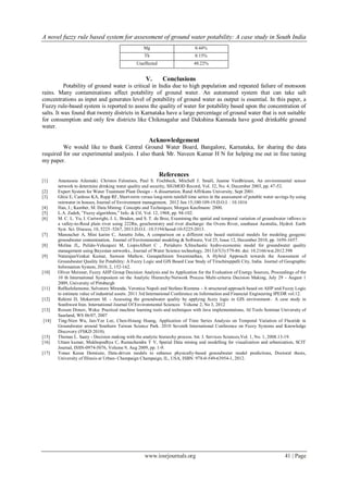 A novel fuzzy rule based system for assessment of ground water potability: A case study in South India
www.iosrjournals.org 41 | Page
Mg 0.44%
Th 0.15%
Unaffected 48.22%
V. Conclusions
Potability of ground water is critical in India due to high population and repeated failure of monsoon
rains. Many contaminations affect potability of ground water. An automated system that can take salt
concentrations as input and generates level of potability of ground water as output is essential. In this paper, a
Fuzzy rule-based system is reported to assess the quality of water for potability based upon the concentration of
salts. It was found that twenty districts in Karnataka have a large percentage of ground water that is not suitable
for consumption and only few districts like Chikmagalur and Dakshina Kannada have good drinkable ground
water.
Acknowledgement
We would like to thank Central Ground Water Board, Bangalore, Karnataka, for sharing the data
required for our experimental analysis. I also thank Mr. Naveen Kumar H N for helping me out in fine tuning
my paper.
References
[1] Anastassia Ailamaki. Christos Faloutsos, Paul S. Fischbeck, Mitchell J. Small, Jeanne VanBriesen, An environmental sensor
network to determine drinking water quality and security, SIGMOD Record, Vol. 32, No. 4, December 2003, pp. 47-52.
[2] Expert System for Water Treatment Plant Design - A dissertation, Rand Affrikans University, Sept 2001.
[3] Ghisi E, Cardoso KA, Rupp RF, Short-term versus long-term rainfall time series in the assessment of potable water savings by using
rainwater in houses, Journal of Environment management, 2012 Jun 15;100:109-19.D.O.I. : 10.1016
[4] Han, J.; Kamber, M. Data Mining: Concepts and Techniques; Morgan Kaufmann: 2000.
[5] L.A. Zadeh, ”Fuzzy algorithms,” Info. & Ctl, Vol. 12, 1968, pp. 94-102.
[6] M. C. L. Yu, I. Cartwright, J. L. Braden, and S. T. de Bree, Examining the spatial and temporal variation of groundwater inﬂows to
a valley-to-ﬂood plain river using 222Rn, geochemistry and river discharge: the Ovens River, southeast Australia, Hydrol. Earth
Syst. Sci. Discuss, 10, 5225–5267, 2013.D.O.I. :10.5194/hessd-10-5225-2013.
[7] Manoucher A, Mini karim C, Annette John, A comparison on a different rule based statistical models for modeling geogenic
groundwater contamination, Journal of Environmental modeling & Software, Vol 25, Issue 12, December 2010, pp. 1650-1657.
[8] Molina JL, Pulido-Velazquez M, LiopisAlbert C , Periahero S,Stochastic hydro-economic model for groundwater quality
management using Bayesian networks., Journal of Water Science technology, 2013;67(3):579-86. doi: 10.2166/wst.2012.598
[9] NatarajanVenkat Kumar, Samson Mathew, Ganapathiram Swaminathan, A Hybrid Approach towards the Assessment of
Groundwater Quality for Potability: A Fuzzy Logic and GIS Based Case Study of Tiruchirappalli City, India. Journal of Geographic
Information System, 2010, 2, 152-162.
[10] Oliver Meixner, Fuzzy AHP Group Decision Analysis and its Application for the Evaluation of Energy Sources, Proceedings of the
10 th International Symposium on the Analytic Hierarchy/Network Process Multi-criteria Decision Making, July 29 - August 1
2009, University of Pittsburgh
[11] RaffaeleIannone, Salvatore Miranda, Veronica Napoli and Stefano Riemma - A structured approach based on AHP and Fuzzy Logic
to estimate value of industrial assets. 2011 3rd International Conference on Information and Financial Engineering IPEDR vol.12.
[12] Rahimi D, Mokarram M. - Assessing the groundwater quality by applying fuzzy logic in GIS environment– A case study in
Southwest Iran. International Journal Of Environmental Sciences Volume 2, No 3, 2012
[13] Rossen Dimov, Weka: Practical machine learning tools and techniques with Java implementations, AI Tools Seminar University of
Saarland, WS 06/07, 2007
[14] Ting-Nien Wu, Jan-Yee Lee, Chen-Hsiang Huang, Application of Time Series Analysis on Temporal Variation of Fluoride in
Groundwater around Southern Taiwan Science Park. 2010 Seventh International Conference on Fuzzy Systems and Knowledge
Discovery (FSKD 2010).
[15] Thomas L. Saaty - Decision making with the analytic hierarchy process. Int. J. Services Sciences,Vol. 1, No. 1, 2008.13-19.
[16] Uttam kumar, Mukhopodhya C, Ramachandra T V, Spatial Data mining and modelling for visualization and urbanization, SCIT
Journal, ISSN-0974-5076, Volume 9, Aug 2009, pp. 1-9.
[17] Yonas Kassa Demissie, Data-driven models to enhance physically-based groundwater model predictions, Doctoral thesis,
University of Illinois at Urban- Champaign Champaign, IL, USA, ISBN: 978-0-549-63954-1, 2012.
 