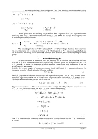 A novel image hiding scheme by Optimal Pixel Pair Matching and Diamond Encoding
www.iosrjournals.org 27 | Page
Case 2: (-2k-1
≤ δi ≤ 2k-1
)
Pxiʹʹ= Pxiʹ ; for all
Case 3: (-2k
< δi < -2k-1
)
Pxiʹʹ= Pxiʹ+2k
; Pxiʹ< 256- 2k
= Pxiʹ ; otherwise
So for optimal pixel pair matching, P = pixel value, rLSB = rightmost bit of v, Pʹ= pixel value after
embedding rLSB using LSB substitutions described above (8). Aim of OPAP is to adjust P; to its optimal level
by decreasing embedding distortion.
Pʹ+ 2rLSB
; PrLSB
- S > 2r-1
& Pʹ+ 2rLSB
≤ 255
Pʹʹ = Pʹ– 2rLSB
; PrLSB
- S > -2r-1
& Pʹʹʹ2rLSB
≥ 0
Pʹ ; otherwise
After embedding if value of P =160 is changed to Pʹʹ= 157 according to the above stated conditions.
It is proved that pixel pair is matched at optimum level. If last three bits of Pʹʹare extracted, embedded data
can be extracted very easily. But as value of K increases more than four, OPAP starts degrading the image
quality.
IV. Diamond Encoding (De)
The basic concept of DE is based on Pixel Pair Matching. It is an extension of EMD method described
in section II[7]. DE is used to conceal the secret digit in N-ary notational system into pixel pair where N = 2k2
+
2k + 1 when k ≥ 1, where k is embedding parameter. Diamond Characteristic value is calculated so that one
secret N-ary digit is concealed.
Consider, size of cover image is m*m and secret message digit is DN, N stands for N-ary notational system. But
embedding parameter k should satisfy the following condition:
[
𝑚∗𝑚
2
] ≥ |SN| (10)
Where, |SN| represents no. of secret message digits in N-ary notational system. Let a, b, x and y be pixel values,
the new set of pixel value which is to be found is called neighbourhood set denoted by Sk (x, y), (a, b) is set of
coordinates whose distance (x, y) is less than or equal to k.
Sk (x, y) = { (a, b) | |a - x| + |b - y| ≤ k } (11)
|Sk| gives us value of embedded base with parameter k. Value of |Sk| is defined by embedding parameter k, when
k=1, 2, 3....N; Sk obtained will be|S1|=5, |S2|=13, |S3|=25....and so on respectively.
|Sk| = [( (2𝑖 + 1)𝑘
𝑖=0 ) + ( 2𝑖 − 1𝑘
𝑖=1 )]
=1+ [( (2𝑖 + 1)𝑘
𝑖=1 ) + ( 2𝑖 − 1𝑘
𝑖=1 )]
= 1+ [ (4𝑖)]𝑘
𝑖=1
=1+
𝑘 𝑘+1
2
* 4
= 1+ 2k (k+1)
= 2k2
+ 2k + 1 (12)
Now, DCV is calculated for embedding and extracting process by using diamond function f. DCV is calculated
as follows
f(x, y) = ( (2k + 1) * x + y) mod N (13)
{
 