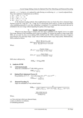 A novel image hiding scheme by Optimal Pixel Pair Matching and Diamond Encoding
www.iosrjournals.org 28 | Page
when f(xʹ, yʹ) = SB then (x, y) is replaced by under flowing or overflowing, (xʹ, yʹ) must be adjusted finely.
Thus, four conditions of adjustments are as follows
1. If xʹ > 255, xʹ= xʹ- N
2. If xʹ< 0, xʹ= xʹ+ N
3. If yʹ> 255, yʹ= yʹ- N
4. If yʹ< 0, yʹ= yʹ + N
In the diamond encoding method, when neighbourhood values are found, they form a diamond shape.
Payload is given by ½ log2 (2k2
+ 2k + 1) bpp. So, it is proved that, pixel vector (x, y) does not go beyond the
value embedding parameter k even after embedding is completed. It is concluded that maximum data can be
embedded in the cover image without degrading the quality of the stego image.
V. Quality Analysis and Comparison
Whenever any Stego image is created, some new data is embedded in the original/ cover or so called
Host image. Because of this embedding, pixel values are modified. To measure the quality of stego image SNR,
MSE, etc. are used. So, here, we are dealing SNR of OPAP and DE. SNR is defined as the ratio of signal to
noise between cover and stego image. Larger value of SNR denotes better stego image quality. Mathematically,
SNR is defined as follows
𝑆𝑁𝑅=
𝑚 −1
𝑥=0 𝑓1 𝑥,𝑦 ]𝑛−1
𝑦=0 2
𝑚 −1
𝑥=0 [𝑓1 𝑥,𝑦 −𝑓(𝑥,𝑦)]2𝑛−1
𝑦=0
Where,
f(x, y) =
𝑂𝑟𝑖𝑔𝑖𝑛𝑎𝑙 𝐼𝑚𝑎𝑔𝑒
𝐶𝑜𝑣𝑒𝑟 𝐼𝑚𝑎𝑔𝑒 𝑜𝑟 𝐻𝑜𝑠𝑡 𝐼𝑚𝑎𝑔𝑒
f1(x, y) =
𝑆𝑡𝑒𝑔𝑜 𝐼𝑚𝑎𝑔𝑒
𝑆𝑒𝑐𝑟𝑒𝑡 𝑜𝑟 𝐸𝑚𝑏𝑒𝑑𝑑𝑒𝑑 𝐼𝑚𝑎𝑔𝑒
SNR value in dB given by,
SNRdB = 10 log10SNR
1. Analysis of SNR
1.1 LSB Substitution[8]
When bit is embedded in ith
LSB, SNR is given as:
SNRLSB=
6
(4r−1)
1.2 Optimal Pixel Adjustment Process [3]
The probability of | P - Pʹʹ|lies in the range of [1, 2rLSB
- 1] is 1/2rLSB
:
SNROPAP =
12
(4rLSB +2)
1.3 Diamond Encoding [7]
Digits are embedded in N-ary notional system :
SNRDE =
12
1
2N
𝑘−𝑦
𝑥=𝑦−𝑘
𝑘
𝑦=0 (x2 + y2 ) +
𝑘−𝑦
𝑥=𝑦−𝑘
𝑘
𝑦=1 (x2 + y2 )
=
𝑘 𝑘+1 (𝑘²+𝑘+1)
3+6𝑘(𝑘+1)
Where,
x,y=New pixel pair which uses diamond shape,
xi and yi is reference co-ordinates,
k=Embedding parameter
 