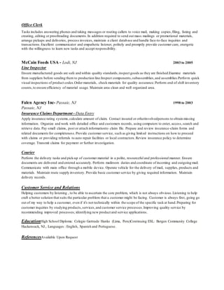 Office Clerk
Tasks includes answering phones and taking messages or routing callers to voice mail, making copies,filing, faxing and
creating, editing or proofreading documents.In addition required to send out mass mailings or promotional materials,
arrange pickups and deliveries, process invoices, maintain a client database and handle face-to-face inquiries and
transactions.Excellent communicator and empathetic listener, politely and promptly provide customer care, energetic
with the willingness to learn new tasks and accept responsibility.
McCain Foods USA - Lodi, NJ 2003 to 2005
Line Inspector
Ensure manufactured goods are safe and within quality standards,inspect goods as they are finished.Examine materials
from suppliers before sending them to production line.Inspect components,subassemblies,and assemblies.Perform quick
visual inspections of product codes.Order materials, check materials for quality assurance.Perform end of shift inventory
counts,to ensure efficiency of material usage. Maintain area clean and well organized area.
Falen Agency Inc- Passaic, NJ 1998 to 2003
Passaic, NJ
Insurance Claims Department - Data Entry
Apply insurance rating systems,calculate amount of claim. Contact insured or otherinvolvedpersons to obtain missing
information. Organize and work with detailed office and customers records, using computers to enter, access,search and
retrieve data. Pay small claims, post or attach informationto claim file. Prepare and review insurance-claim forms and
related documents for completeness.Provide customer service, such as giving limited instructions on how to proceed
with claims or providing referrals to auto repair facilities or local contractors.Review insurance policy to determine
coverage. Transmit claims for payment or further investigation.
Courier
Perform the delivery tasks and pick-up of customer material in a polite, resourceful and professional manner. Ensure
documents are delivered and entered accurately. Perform mailroom duties and coordinate of incoming and outgoing mail.
Communicate with main office through a mobile device. Operate vehicle for the delivery of mail, supplies, products and
materials. Maintain route supply inventory. Provide basic customer service by giving required information. Maintain
delivery records.
Customer Service and Relations
Helping customers by listening , to be able to ascertain the core problem, which is not always obvious.Listening to help
craft a better solution that suits the particular problem that a customer might be facing. Customer is always first, going go
out of my way to help a customer, even if it's not technically within the scope of the specific task at hand.Preparing for
customer inquiries by studying products,services,and customer service processes.Improving quality service by
recommending improved processes; identifying new product and service applications.
EducationHigh School Diploma: Colegio Gertrude Hanks (Lima, Peru)Continuing ESL: Bergen Community College
Hackensack, NJ., Languages : English, Spanish and Portuguese.
ReferencesAvailable Upon Request
 