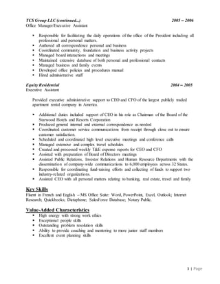 3 | Page
TCS Group LLC (continued…) 2005 – 2006
Office Manager/Executive Assistant
 Responsible for facilitating the daily operations of the office of the President including all
professional and personal matters.
 Authored all correspondence personal and business
 Coordinated community, foundation and business activity projects
 Managed board interactions and meetings
 Maintained extensive database of both personal and professional contacts
 Managed business and family events
 Developed office policies and procedures manual
 Hired administrative staff
Equity Residential 2004 – 2005
Executive Assistant
Provided executive administrative support to CEO and CFO of the largest publicly traded
apartment rental company in America.
 Additional duties included support of CEO in his role as Chairman of the Board of the
Starwood Hotels and Resorts Corporation
 Produced general internal and external correspondence as needed
 Coordinated customer service communications from receipt through close out to ensure
customer satisfaction.
 Scheduled and coordinated high level executive meetings and conference calls
 Managed extensive and complex travel schedules
 Created and processed weekly T&E expense reports for CEO and CFO
 Assisted with preparation of Board of Directors meetings
 Assisted Public Relations, Investor Relations and Human Resource Departments with the
dissemination of company-wide communications to 6,000 employees across 32 States.
 Responsible for coordinating fund-raising efforts and collecting of funds to support two
industry-related organizations.
 Assisted CEO with all personal matters relating to banking, real estate, travel and family
Key Skills
Fluent in French and English – MS Office Suite: Word, PowerPoint, Excel, Outlook; Internet
Research; Quickbooks; Dictaphone; SalesForce Database; Notary Public.
Value-Added Characteristics
 High energy with strong work ethics
 Exceptional people skills
 Outstanding problem resolution skills
 Ability to provide coaching and mentoring to more junior staff members
 Excellent event planning skills
 