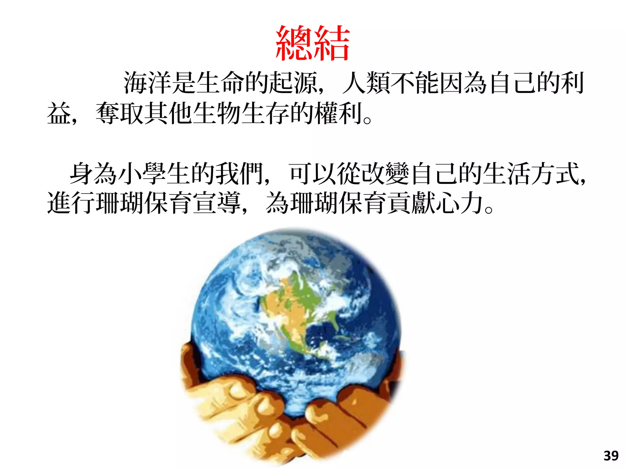 總結
    海洋是生命的起源，人類不能因為自己的利
益，奪取其他生物生存的權利。
身為小學生的我們，可以從改變自己的生活方式，
進行珊瑚保育宣導，為珊瑚保育貢獻心力。
39
 