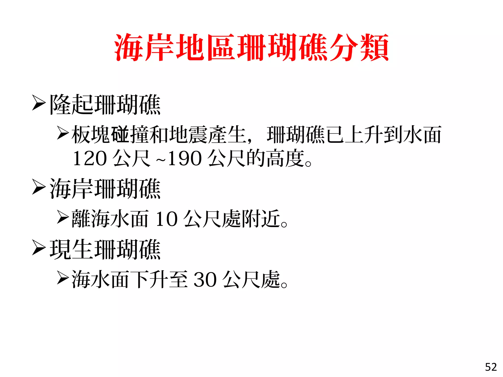 海岸地區珊瑚礁分類
隆起珊瑚礁
板塊 撞和地震產生，珊瑚礁已上升到水面碰
120 公尺 ~190 公尺的高度。
海岸珊瑚礁
離海水面 10 公尺處附近。
現生珊瑚礁
海水面下升至 30 公尺處。
52
 