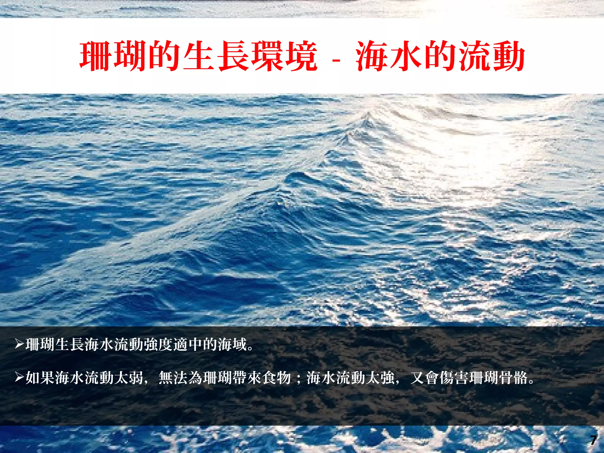 珊瑚生長海水流動強度適中的海域。
如果海水流動太弱，無法為珊瑚帶來食物；海水流動太強，又會傷害珊瑚骨骼。
珊瑚的生長環境 - 海水的流動
7
 