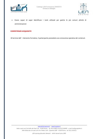 Catalogo LEN Formazione 2009/2010
Scheda di dettaglio
www.lenformazione.it – www.hrsystem.it
Sede e aule corsi: Via Golfo dei Poeti 1/A - 43100 Parma - tel. 0521.038411 fax 0521.038499 - e.mail: len@gruppolen.it
Sede distaccata con aule corsi: Via Nobel, 14/A – Quartiere SPIP - 43100 Parma - tel. 0521.1910311
LEN Learning Education Network - diritti riservati anno 2009
 Essere capaci di saper identificare i tools utilizzati per gestire le più comuni attività di
amministrazione
COMPETENZE ACQUISITE
Al termine dell’intervento formativo, il partecipante possiederà una conoscenza operativa dei contenuti.
 